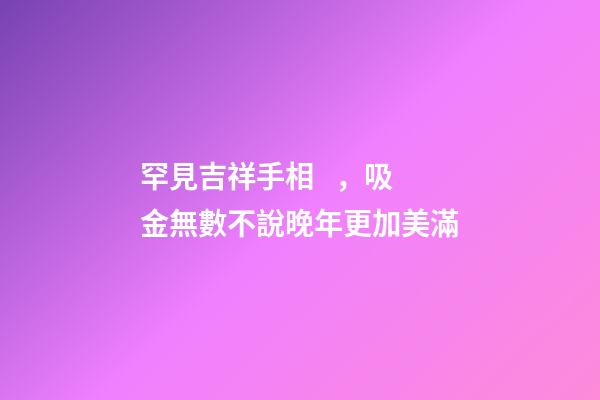 罕見吉祥手相，吸金無數不說晚年更加美滿